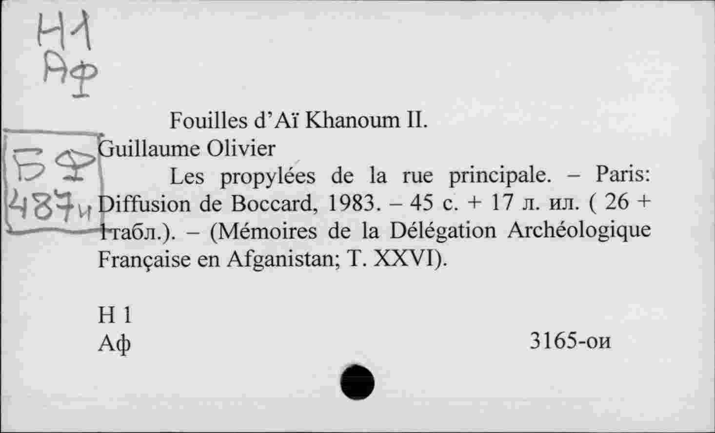 ﻿Fouilles d’Aï Khanoum IL
■—->	Guillaume Olivier
Les propylées de la rue principale. - Paris: Diffusion de Boccard, 1983. - 45 с. + 17 л. ил. ( 26 + г...	—4табл.). - (Mémoires de la Délégation Archéologique
Française en Afganistan; T. XXVI).
H 1
Аф
3165-ои